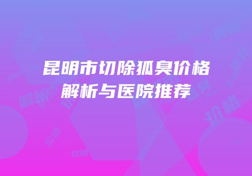 昆明市切除狐臭价格解析与医院推荐