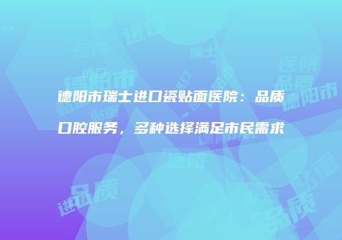 德阳市瑞士进口瓷贴面医院：品质口腔服务，多种选择满足市民需求