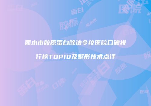 丽水市胶原蛋白除法令纹医院口碑排行榜TOP10及整形技术点评