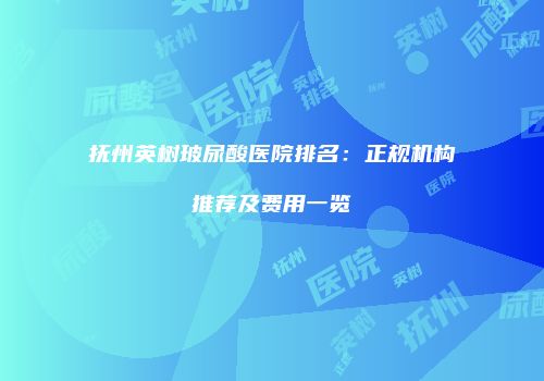 抚州英树玻尿酸医院排名：正规机构推荐及费用一览