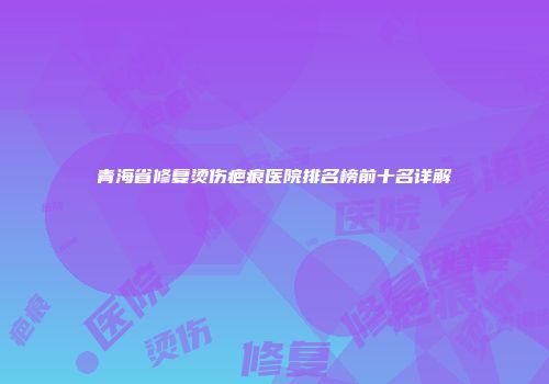 青海省修复烫伤疤痕医院排名榜前十名详解