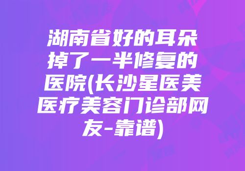 湖南省好的耳朵掉了一半修复的医院(长沙星医美医疗美容门诊部网友-靠谱)