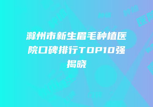 滁州市新生眉毛种植医院口碑排行TOP10强揭晓