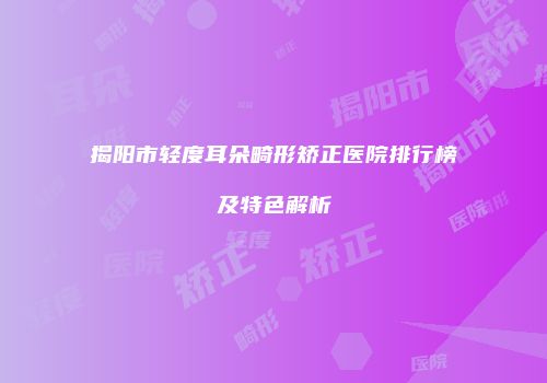 揭阳市轻度耳朵畸形矫正医院排行榜及特色解析