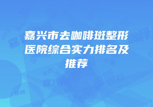 嘉兴市去咖啡斑整形医院综合实力排名及推荐