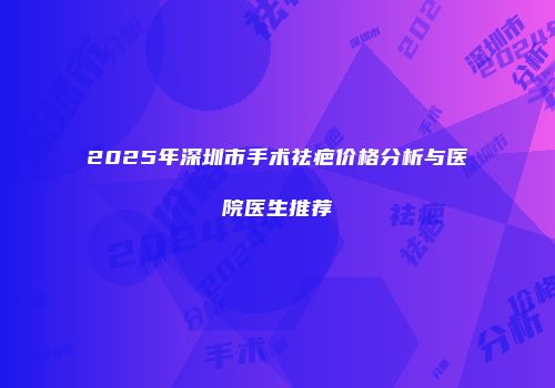 2025年深圳市手术祛疤价格分析与医院医生推荐