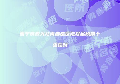 西宁市激光祛青春痘医院排名榜前十强揭晓