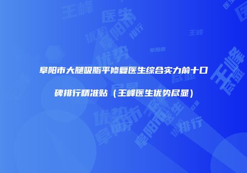 阜阳市大腿吸脂平修复医生综合实力前十口碑排行精准贴（王峰医生优势尽显）