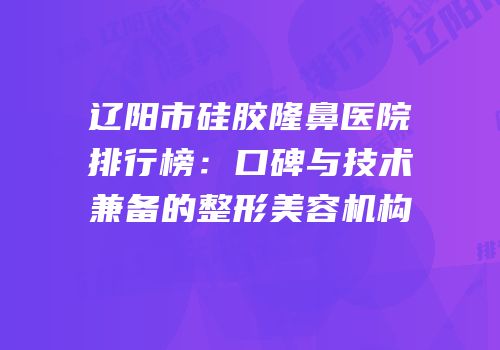 辽阳市硅胶隆鼻医院排行榜：口碑与技术兼备的整形美容机构