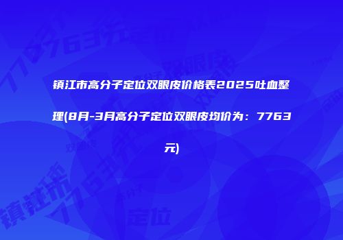 镇江市高分子定位双眼皮价格表2025吐血整理(8月-3月高分子定位双眼皮均价为：7763元)