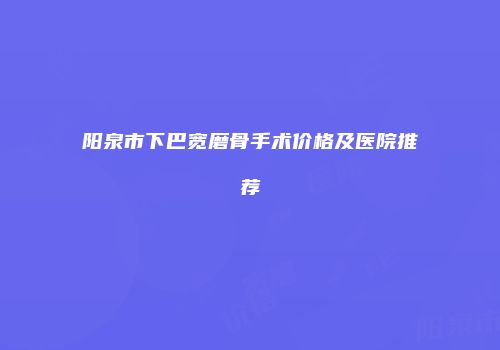 阳泉市下巴宽磨骨手术价格及医院推荐