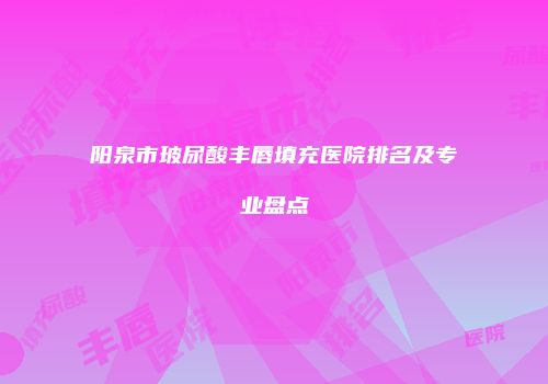阳泉市玻尿酸丰唇填充医院排名及专业盘点