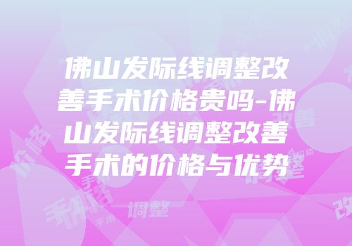 佛山发际线调整改善手术价格贵吗-佛山发际线调整改善手术的价格与优势
