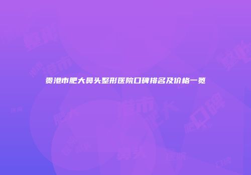 贵港市肥大鼻头整形医院口碑排名及价格一览