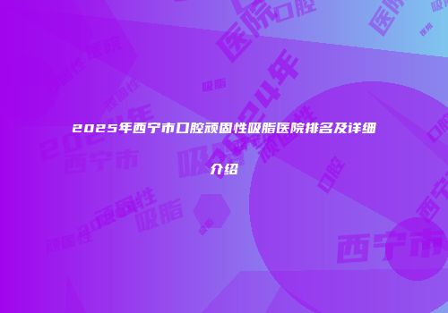 2025年西宁市口腔顽固性吸脂医院排名及详细介绍