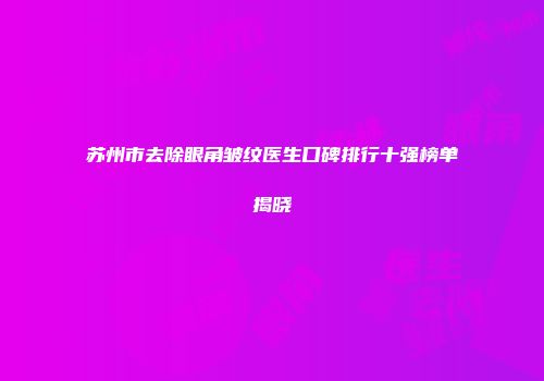 苏州市去除眼角皱纹医生口碑排行十强榜单揭晓