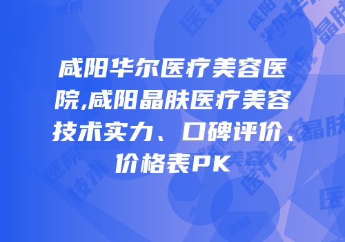 咸阳华尔医疗美容医院,咸阳晶肤医疗美容技术实力、口碑评价、价格表PK