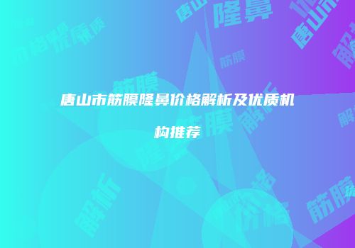 唐山市筋膜隆鼻价格解析及优质机构推荐