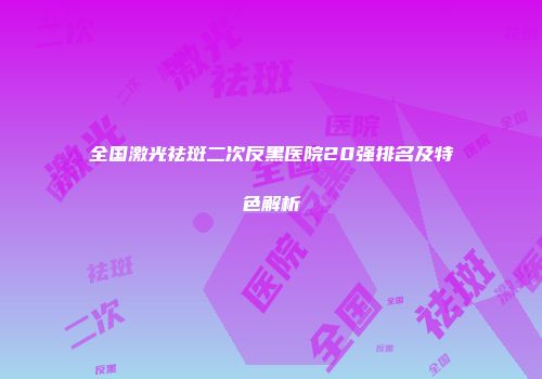 全国激光祛斑二次反黑医院20强排名及特色解析