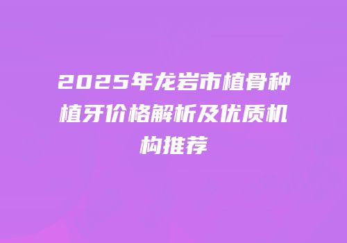 2025年龙岩市植骨种植牙价格解析及优质机构推荐