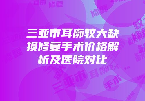 三亚市耳廓较大缺损修复手术价格解析及医院对比
