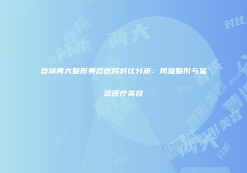 晋城两大整形美容医院对比分析：凤凰整形与星范医疗美容