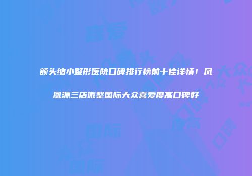 额头缩小整形医院口碑排行榜前十佳详情！凤凰源三店微整国际大众喜爱度高口碑好