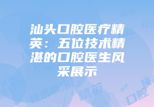 汕头口腔医疗精英：五位技术精湛的口腔医生风采展示