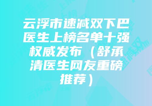 云浮市速减双下巴医生上榜名单十强权威发布（舒承清医生网友重磅推荐）