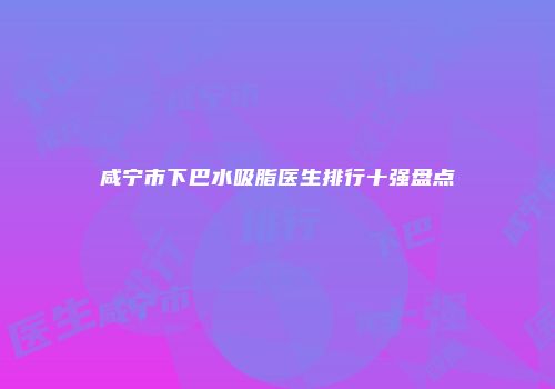 咸宁市下巴水吸脂医生排行十强盘点