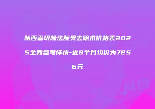 陕西省切除法腋臭去除术价格表2025全新参考详情-近8个月均价为7256元