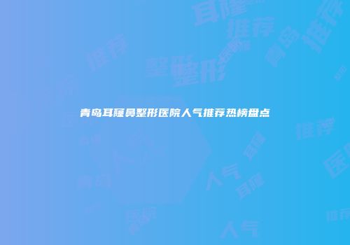 青岛耳窿鼻整形医院人气推荐热榜盘点