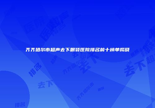 齐齐哈尔市超声去下眼袋医院排名前十榜单揭晓