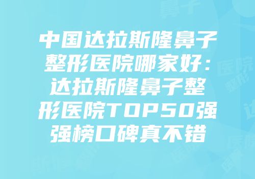 中国达拉斯隆鼻子整形医院哪家好：达拉斯隆鼻子整形医院TOP50强强榜口碑真不错