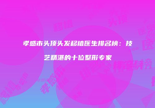 孝感市头顶头发移植医生排名榜：技艺精湛的十位整形专家