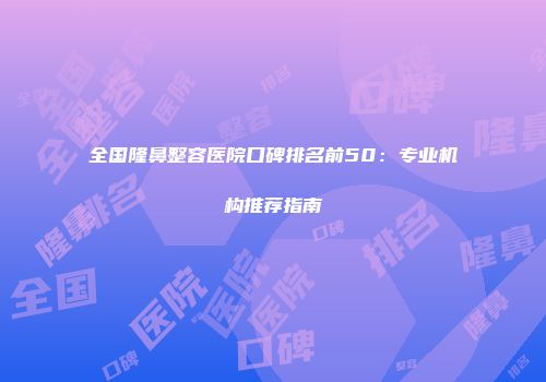 全国隆鼻整容医院口碑排名前50：专业机构推荐指南