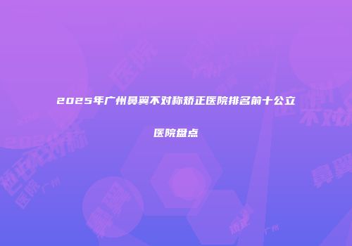2025年广州鼻翼不对称矫正医院排名前十公立医院盘点