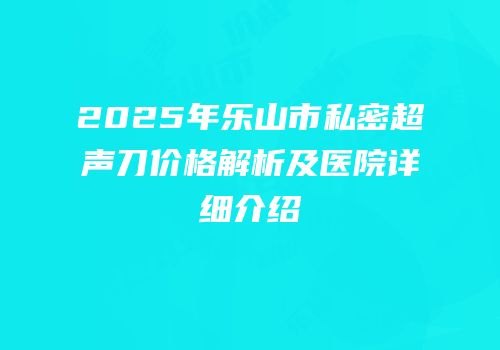 2025年乐山市私密超声刀价格解析及医院详细介绍