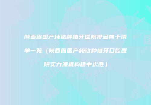 陕西省国产纯钛种植牙医院排名前十清单一览（陕西省国产纯钛种植牙口腔医院实力派机构稳中求胜）
