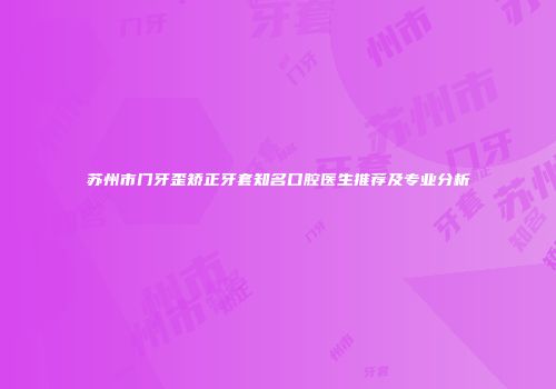 苏州市门牙歪矫正牙套知名口腔医生推荐及专业分析