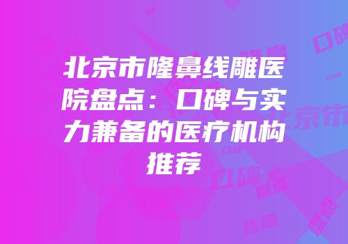 北京市隆鼻线雕医院盘点：口碑与实力兼备的医疗机构推荐