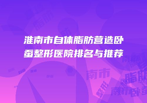 淮南市自体脂肪营造卧蚕整形医院排名与推荐