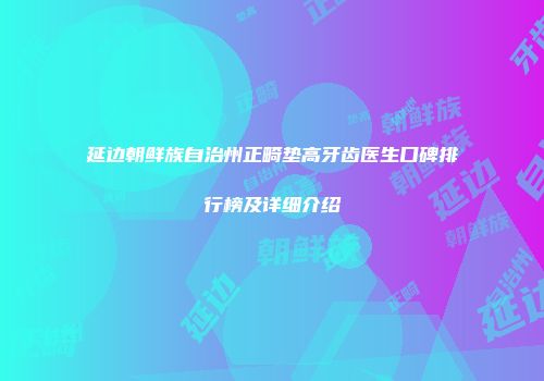 延边朝鲜族自治州正畸垫高牙齿医生口碑排行榜及详细介绍