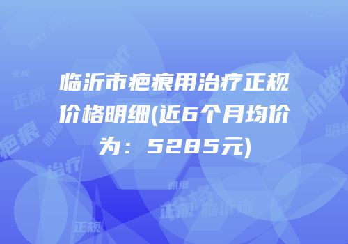 临沂市疤痕用治疗正规价格明细(近6个月均价为：5285元)