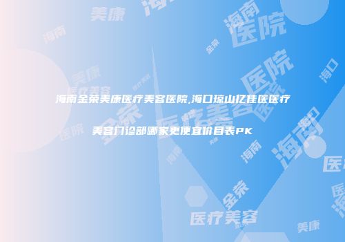 海南金荣美康医疗美容医院,海口琼山亿佳医医疗美容门诊部哪家更便宜价目表PK