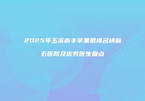 2025年玉溪市丰苹果肌排名榜前五医院及优秀医生盘点