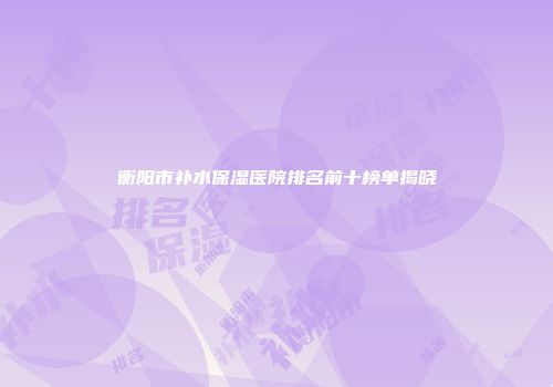 衡阳市补水保湿医院排名前十榜单揭晓