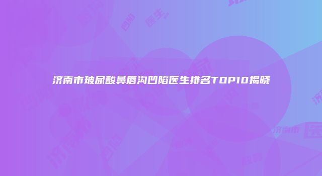 济南市玻尿酸鼻唇沟凹陷医生排名TOP10揭晓