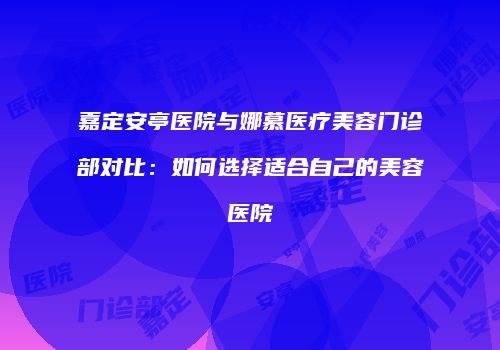 嘉定安亭医院与娜慕医疗美容门诊部对比：如何选择适合自己的美容医院