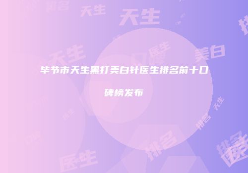 毕节市天生黑打美白针医生排名前十口碑榜发布